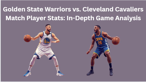 Golden State Warriors vs. Cleveland Cavaliers Match Player Stats In-Depth Game Analysis
